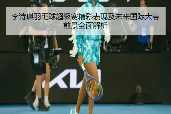 李诗琪羽毛球超级赛精彩表现及未来国际大赛前景全面解析